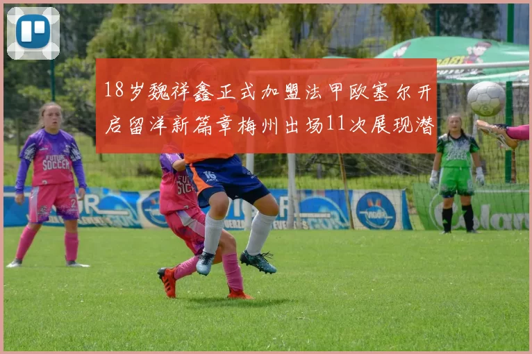18岁魏祥鑫正式加盟法甲欧塞尔开启留洋新篇章梅州出场11次展现潜力