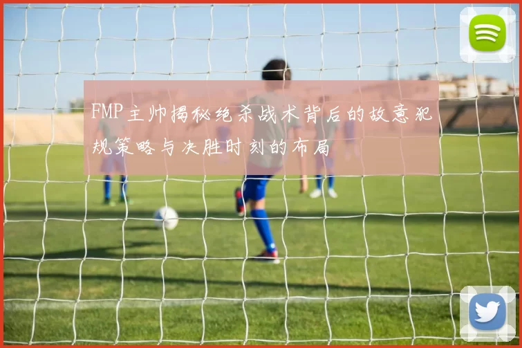 FMP主帅揭秘绝杀战术背后的故意犯规策略与决胜时刻的布局