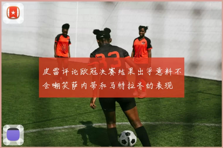 皮雷评论欧冠决赛结果出乎意料不会嘲笑萨内蒂和马特拉齐的表现