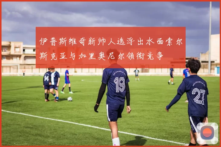 伊普斯维奇新帅人选浮出水面索尔斯克亚与加里奥尼尔领衔竞争