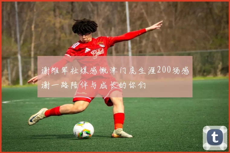 谢维军社媒感慨津门虎生涯200场感谢一路陪伴与成长的你们