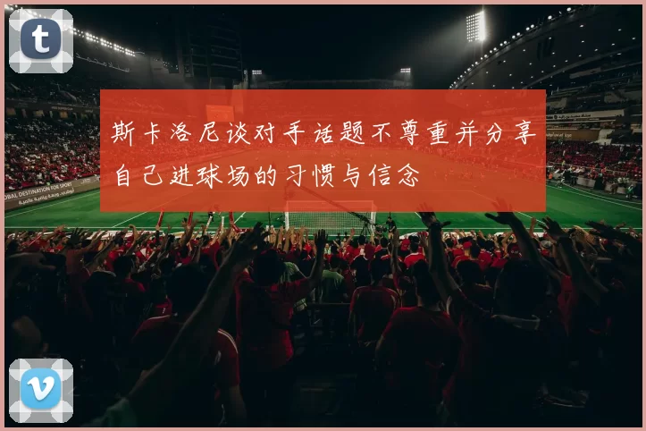 斯卡洛尼谈对手话题不尊重并分享自己进球场的习惯与信念