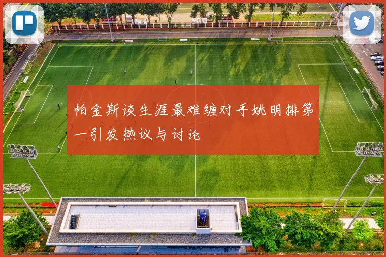 帕金斯谈生涯最难缠对手姚明排第一引发热议与讨论