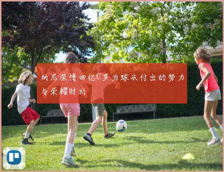 纳尼深情回忆C罗为球衣付出的努力与荣耀时刻