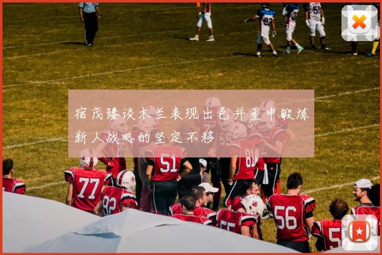 宿茂臻谈木兰表现出色并重申锻炼新人战略的坚定不移