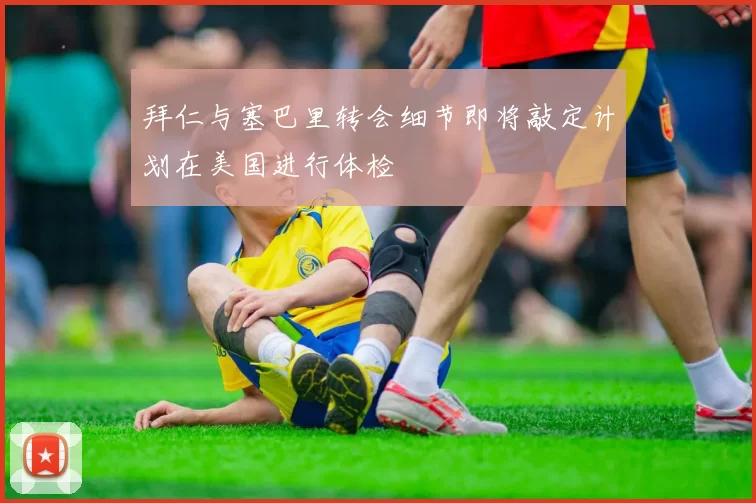 拜仁与塞巴里转会细节即将敲定计划在美国进行体检