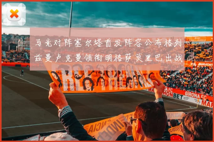 马竞对阵塞尔塔首发阵容公布格列兹曼卢克曼领衔明格萨莫里巴出战