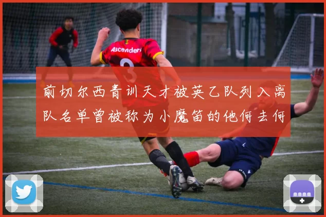 前切尔西青训天才被英乙队列入离队名单曾被称为小魔笛的他何去何从