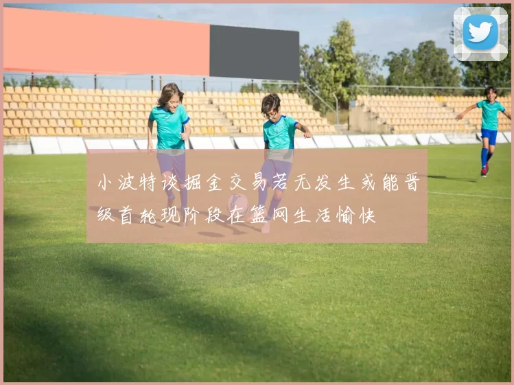 小波特谈掘金交易若无发生或能晋级首轮现阶段在篮网生活愉快