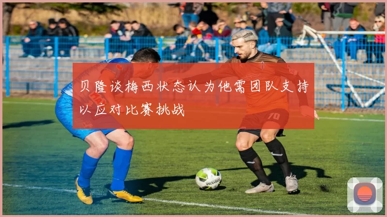 贝隆谈梅西状态认为他需团队支持以应对比赛挑战