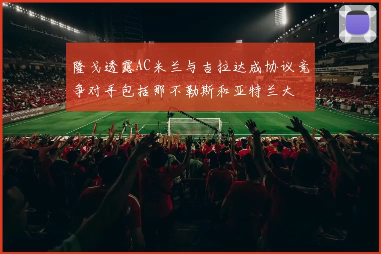 隆戈透露AC米兰与吉拉达成协议竞争对手包括那不勒斯和亚特兰大