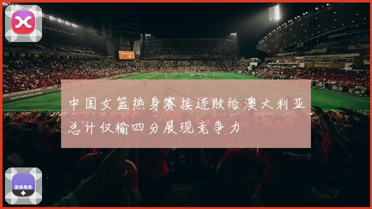 中国女篮热身赛接连败给澳大利亚总计仅输四分展现竞争力