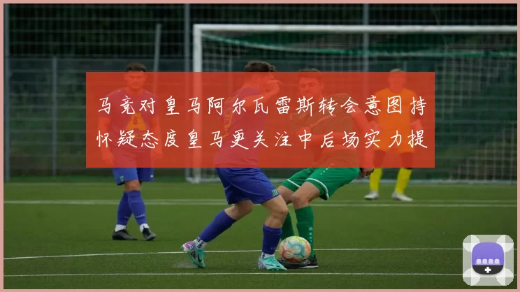 马竞对皇马阿尔瓦雷斯转会意图持怀疑态度皇马更关注中后场实力提升