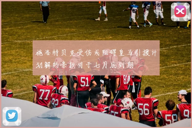 施洛特贝克受伤或阻碍皇马引援计划解约条款将于七月底到期