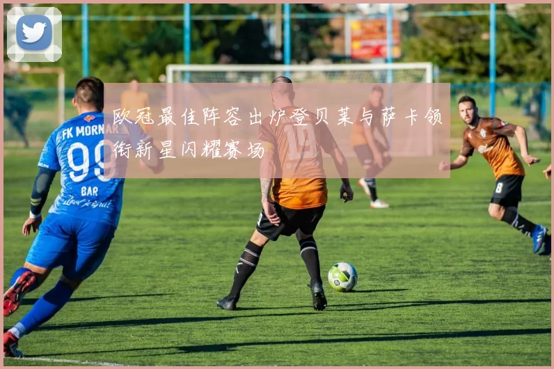 欧冠最佳阵容出炉登贝莱与萨卡领衔新星闪耀赛场