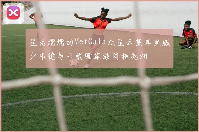 星光熠熠的MetGala众星云集库里威少韦德与卡戴珊家族同框亮相