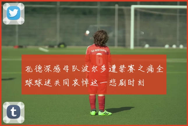 孔德深感母队波尔多遭禁赛之痛全球球迷共同哀悼这一悲剧时刻