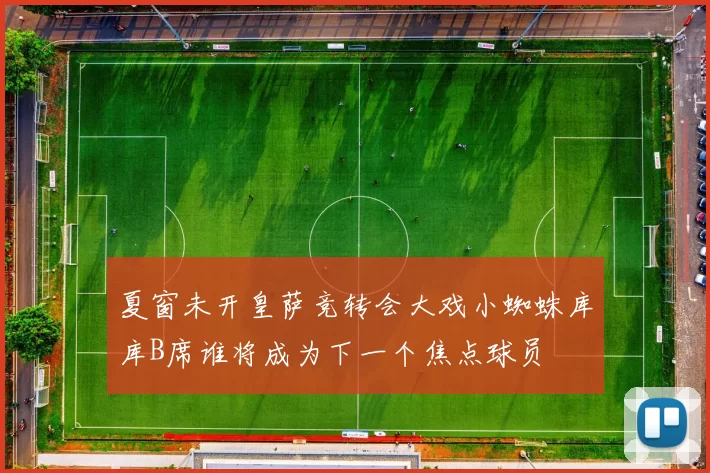 夏窗未开皇萨竞转会大戏小蜘蛛库库B席谁将成为下一个焦点球员