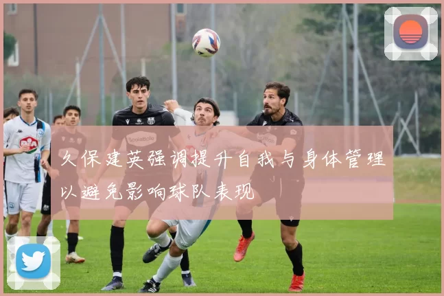 久保建英强调提升自我与身体管理以避免影响球队表现