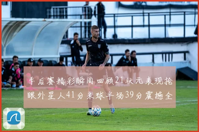 季后赛精彩瞬间回顾21状元表现抢眼外星人41分米球半场39分震撼全场