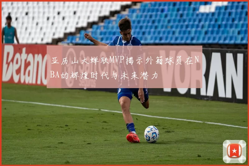 亚历山大蝉联MVP揭示外籍球员在NBA的辉煌时代与未来潜力