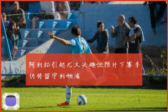 阿利松引起尤文兴趣但预计下赛季仍将留守利物浦