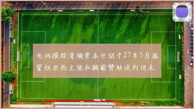 电讯报称清湖资本计划于27年5月接管切尔西主场和胸前赞助谈判仍未取得进展