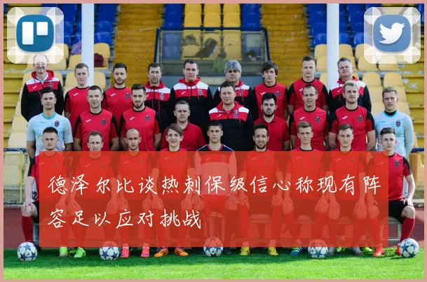 德泽尔比谈热刺保级信心称现有阵容足以应对挑战