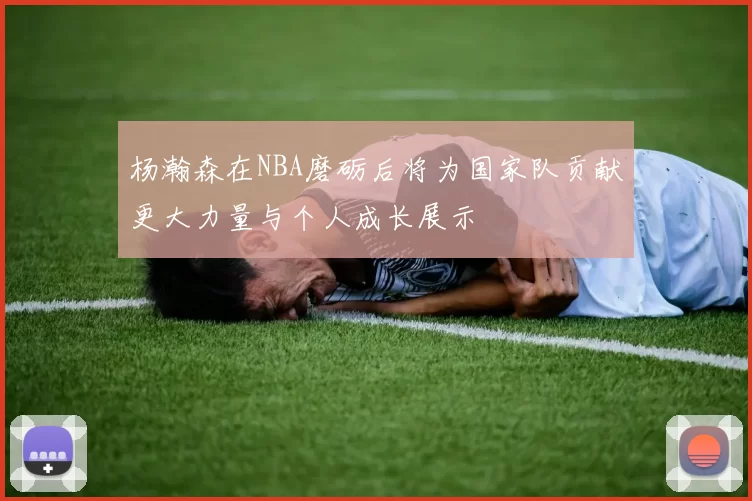 杨瀚森在NBA磨砺后将为国家队贡献更大力量与个人成长展示