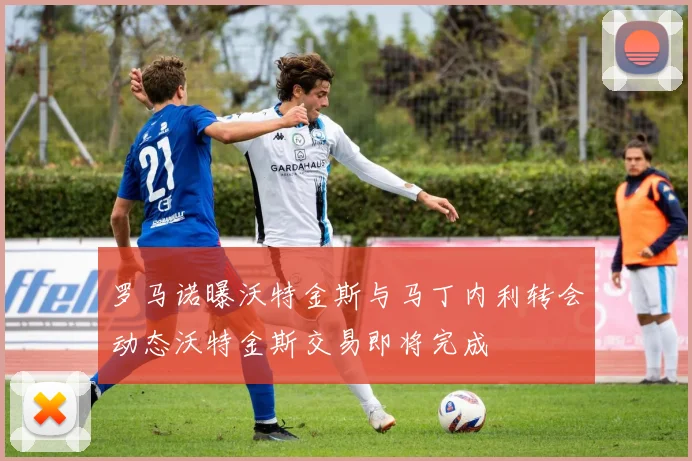 罗马诺曝沃特金斯与马丁内利转会动态沃特金斯交易即将完成